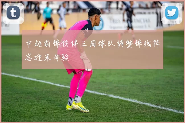 中超前锋伤停三周球队调整锋线阵容迎来考验