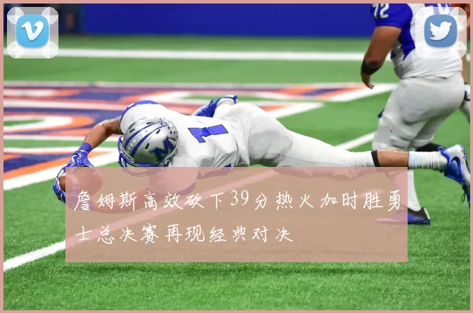 詹姆斯高效砍下39分热火加时胜勇士总决赛再现经典对决