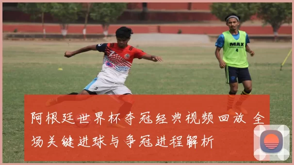 阿根廷世界杯夺冠经典视频回放 全场关键进球与争冠进程解析