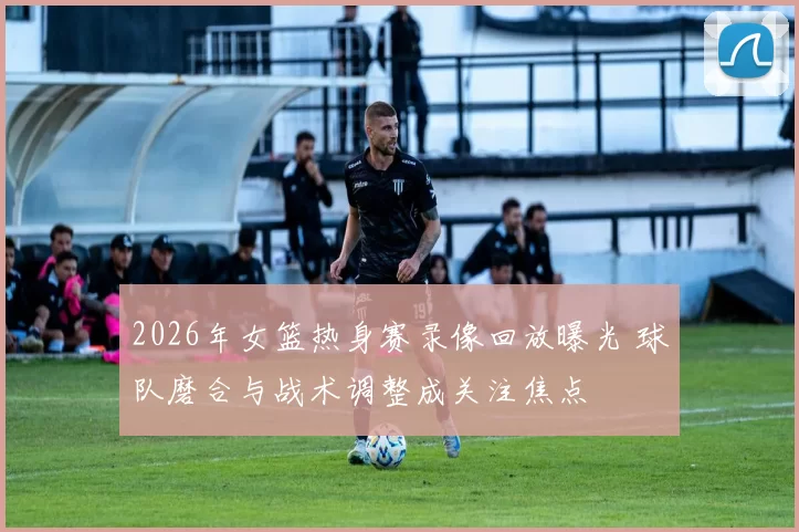 2026年女篮热身赛录像回放曝光 球队磨合与战术调整成关注焦点