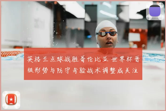 英格兰点球战胜哥伦比亚 世界杯晋级形势与防守考验战术调整成关注点