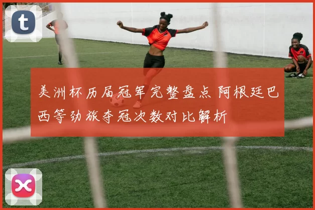 美洲杯历届冠军完整盘点 阿根廷巴西等劲旅夺冠次数对比解析