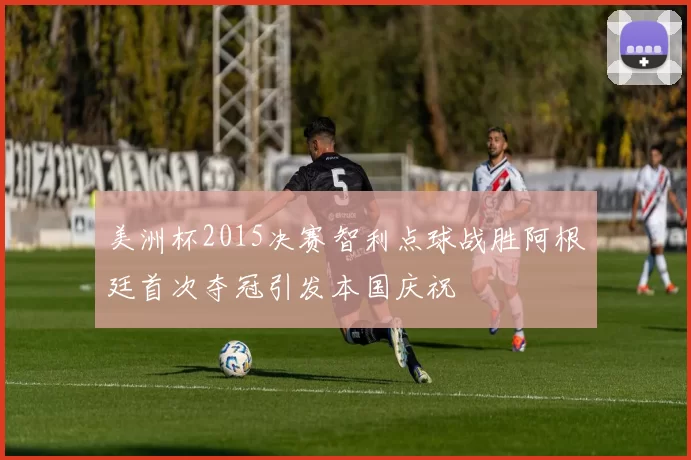 美洲杯2015决赛智利点球战胜阿根廷首次夺冠引发本国庆祝