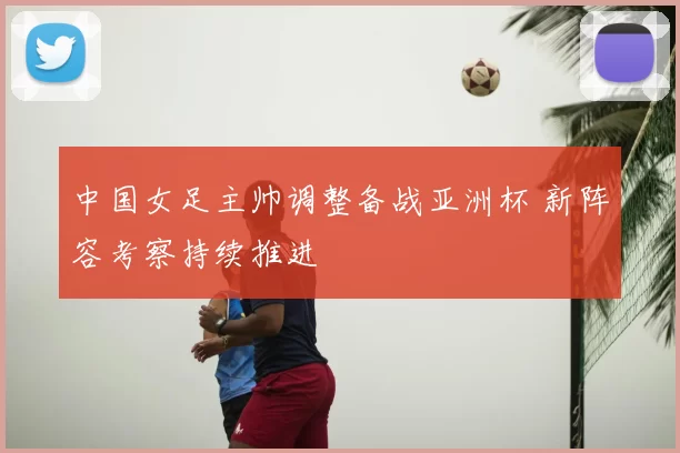 中国女足主帅调整备战亚洲杯 新阵容考察持续推进