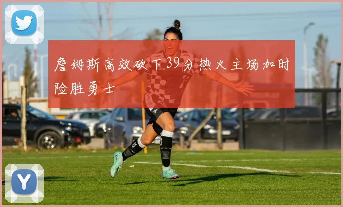 詹姆斯高效砍下39分热火主场加时险胜勇士