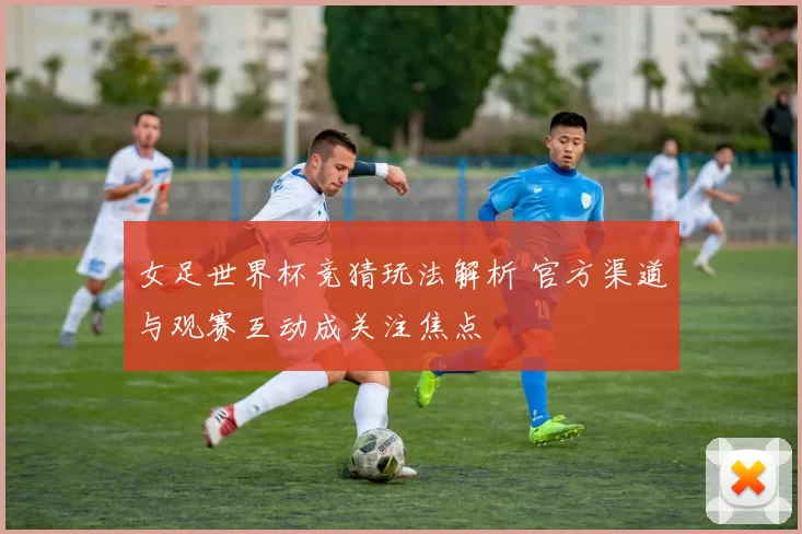 女足世界杯竞猜玩法解析 官方渠道与观赛互动成关注焦点