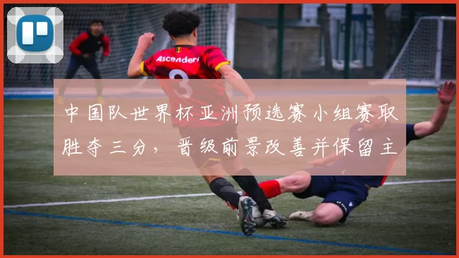中国队世界杯亚洲预选赛小组赛取胜夺三分，晋级前景改善并保留主动权
