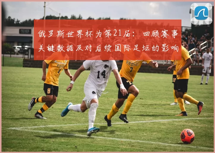 俄罗斯世界杯为第21届：回顾赛事关键数据及对后续国际足坛的影响