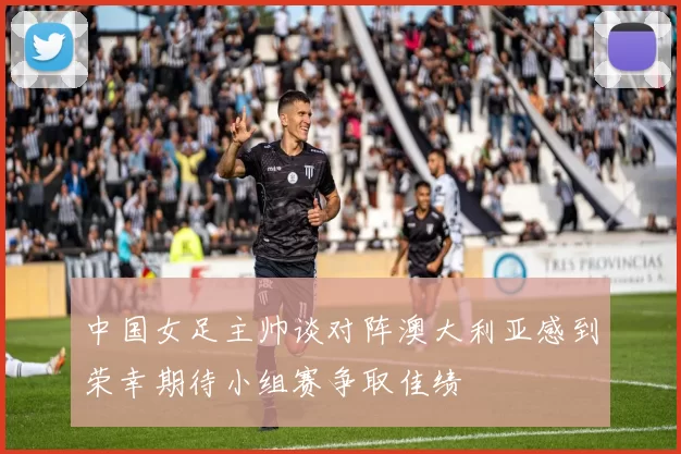 中国女足主帅谈对阵澳大利亚感到荣幸期待小组赛争取佳绩