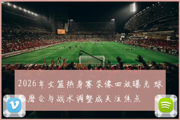 2026年女篮热身赛录像回放曝光 球队磨合与战术调整成关注焦点