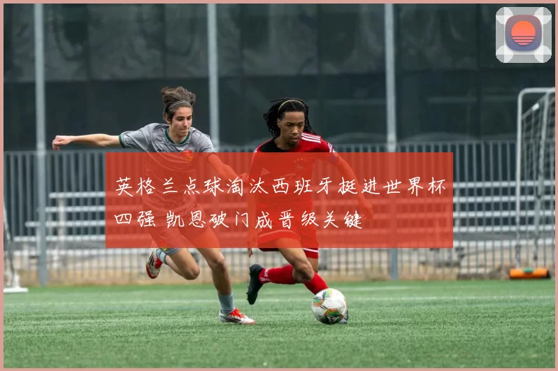 英格兰点球淘汰西班牙挺进世界杯四强 凯恩破门成晋级关键