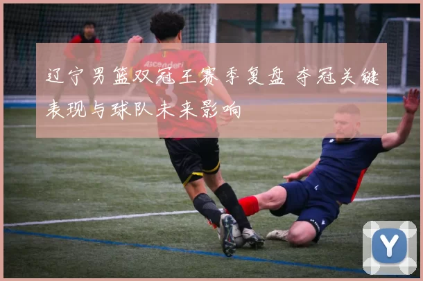 辽宁男篮双冠王赛季复盘 夺冠关键表现与球队未来影响