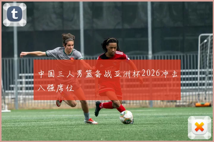 中国三人男篮备战亚洲杯2026冲击八强席位