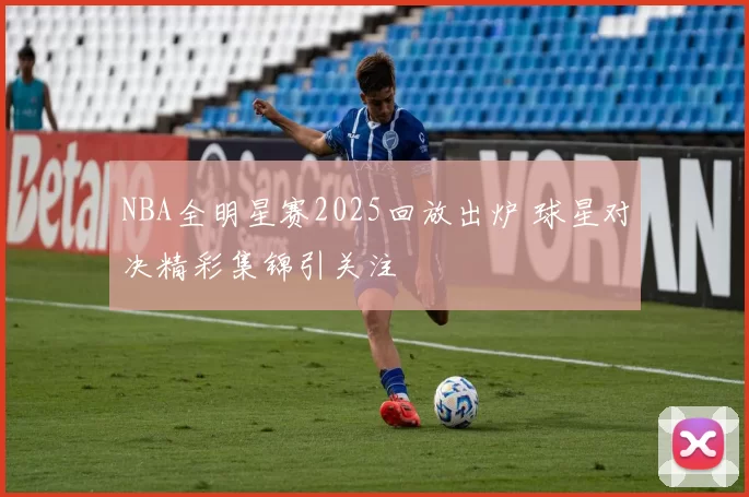 NBA全明星赛2025回放出炉 球星对决精彩集锦引关注