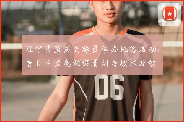 辽宁男篮历史球员举办纪念活动，昔日主力亮相促青训与战术延续