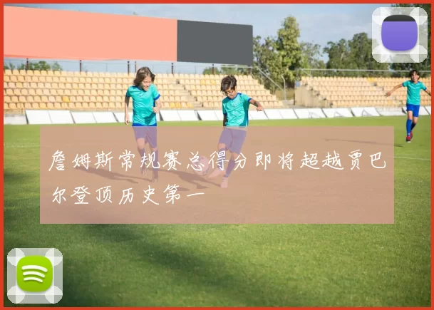 詹姆斯常规赛总得分即将超越贾巴尔登顶历史第一