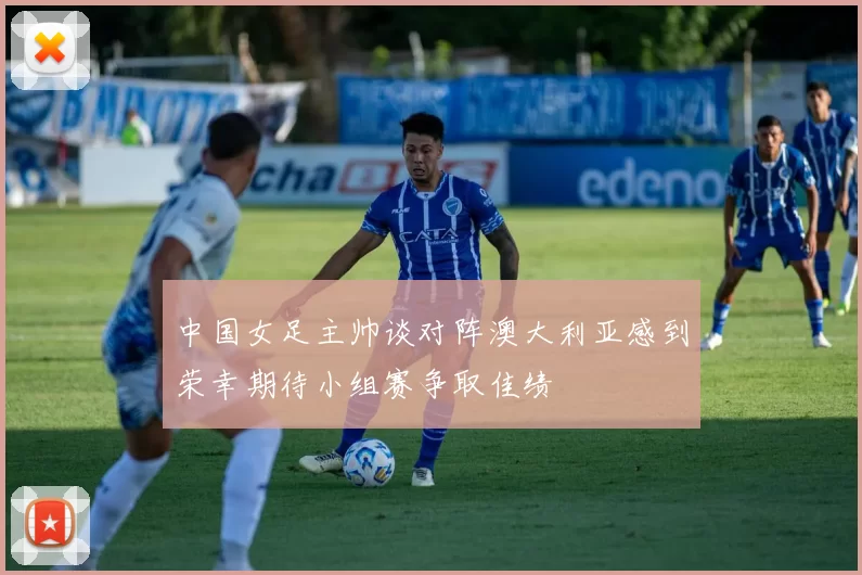 中国女足主帅谈对阵澳大利亚感到荣幸期待小组赛争取佳绩