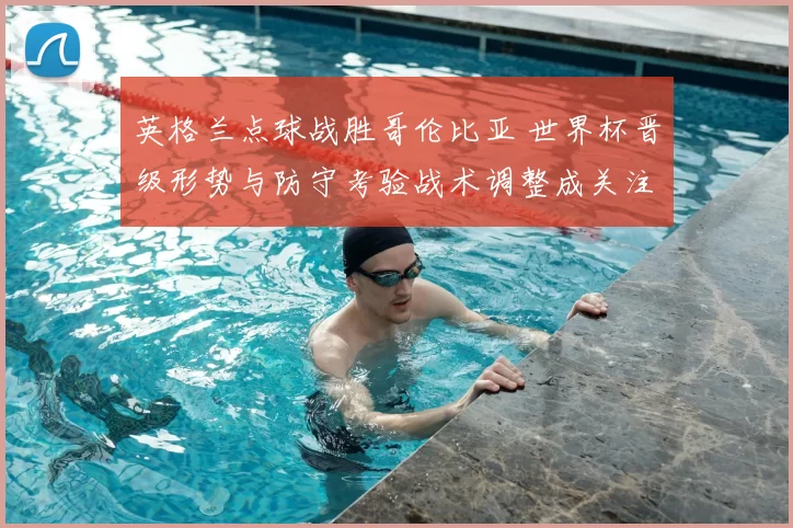 英格兰点球战胜哥伦比亚 世界杯晋级形势与防守考验战术调整成关注点