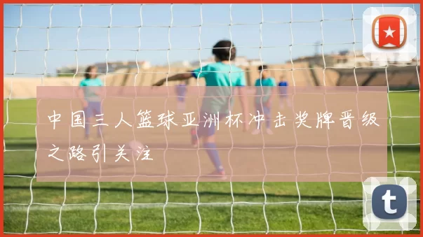 中国三人篮球亚洲杯冲击奖牌晋级之路引关注