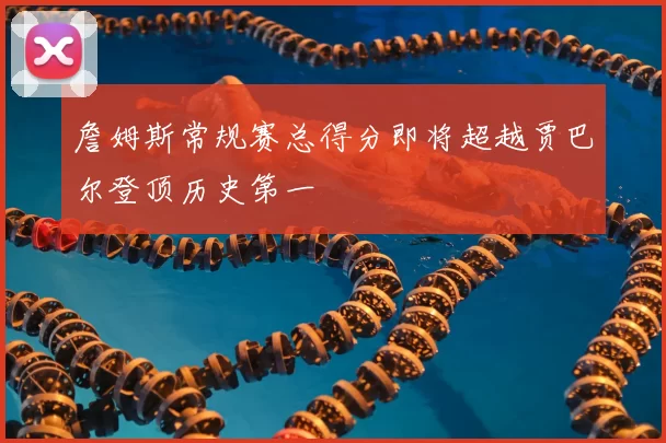 詹姆斯常规赛总得分即将超越贾巴尔登顶历史第一