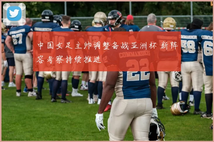 中国女足主帅调整备战亚洲杯 新阵容考察持续推进